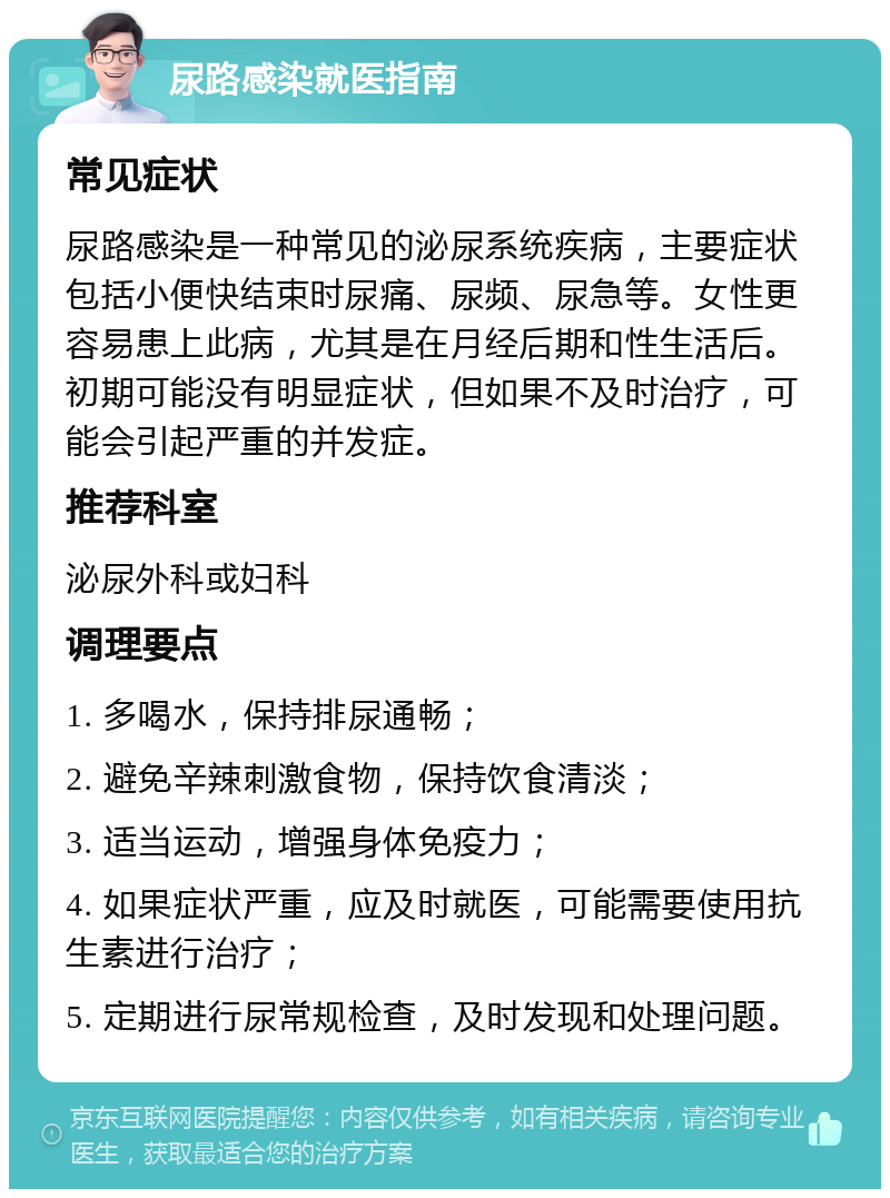 尿路感染就医指南 常见症状 尿路感染是一种常见的泌尿系统疾病，主要症状包括小便快结束时尿痛、尿频、尿急等。女性更容易患上此病，尤其是在月经后期和性生活后。初期可能没有明显症状，但如果不及时治疗，可能会引起严重的并发症。 推荐科室 泌尿外科或妇科 调理要点 1. 多喝水，保持排尿通畅； 2. 避免辛辣刺激食物，保持饮食清淡； 3. 适当运动，增强身体免疫力； 4. 如果症状严重，应及时就医，可能需要使用抗生素进行治疗； 5. 定期进行尿常规检查，及时发现和处理问题。