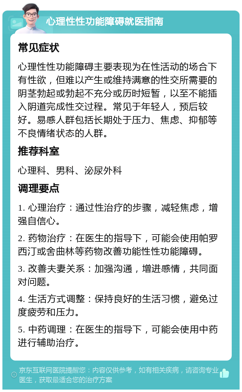 心理性性功能障碍就医指南 常见症状 心理性性功能障碍主要表现为在性活动的场合下有性欲，但难以产生或维持满意的性交所需要的阴茎勃起或勃起不充分或历时短暂，以至不能插入阴道完成性交过程。常见于年轻人，预后较好。易感人群包括长期处于压力、焦虑、抑郁等不良情绪状态的人群。 推荐科室 心理科、男科、泌尿外科 调理要点 1. 心理治疗：通过性治疗的步骤，减轻焦虑，增强自信心。 2. 药物治疗：在医生的指导下，可能会使用帕罗西汀或舍曲林等药物改善功能性性功能障碍。 3. 改善夫妻关系：加强沟通，增进感情，共同面对问题。 4. 生活方式调整：保持良好的生活习惯，避免过度疲劳和压力。 5. 中药调理：在医生的指导下，可能会使用中药进行辅助治疗。