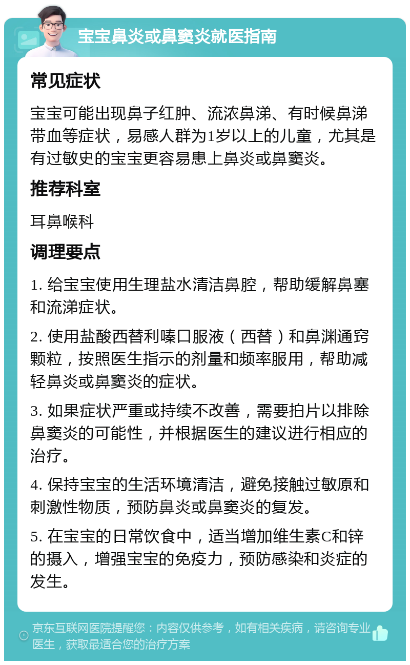 宝宝鼻炎或鼻窦炎就医指南 常见症状 宝宝可能出现鼻子红肿、流浓鼻涕、有时候鼻涕带血等症状，易感人群为1岁以上的儿童，尤其是有过敏史的宝宝更容易患上鼻炎或鼻窦炎。 推荐科室 耳鼻喉科 调理要点 1. 给宝宝使用生理盐水清洁鼻腔，帮助缓解鼻塞和流涕症状。 2. 使用盐酸西替利嗪口服液（西替）和鼻渊通窍颗粒，按照医生指示的剂量和频率服用，帮助减轻鼻炎或鼻窦炎的症状。 3. 如果症状严重或持续不改善，需要拍片以排除鼻窦炎的可能性，并根据医生的建议进行相应的治疗。 4. 保持宝宝的生活环境清洁，避免接触过敏原和刺激性物质，预防鼻炎或鼻窦炎的复发。 5. 在宝宝的日常饮食中，适当增加维生素C和锌的摄入，增强宝宝的免疫力，预防感染和炎症的发生。