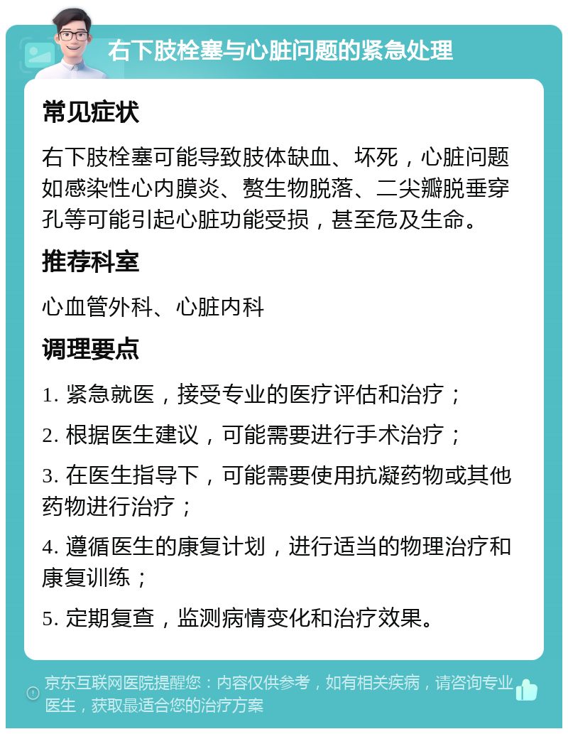 右下肢栓塞与心脏问题的紧急处理 常见症状 右下肢栓塞可能导致肢体缺血、坏死，心脏问题如感染性心内膜炎、赘生物脱落、二尖瓣脱垂穿孔等可能引起心脏功能受损，甚至危及生命。 推荐科室 心血管外科、心脏内科 调理要点 1. 紧急就医，接受专业的医疗评估和治疗； 2. 根据医生建议，可能需要进行手术治疗； 3. 在医生指导下，可能需要使用抗凝药物或其他药物进行治疗； 4. 遵循医生的康复计划，进行适当的物理治疗和康复训练； 5. 定期复查，监测病情变化和治疗效果。