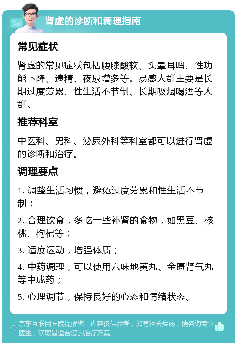 肾虚的诊断和调理指南 常见症状 肾虚的常见症状包括腰膝酸软、头晕耳鸣、性功能下降、遗精、夜尿增多等。易感人群主要是长期过度劳累、性生活不节制、长期吸烟喝酒等人群。 推荐科室 中医科、男科、泌尿外科等科室都可以进行肾虚的诊断和治疗。 调理要点 1. 调整生活习惯，避免过度劳累和性生活不节制； 2. 合理饮食，多吃一些补肾的食物，如黑豆、核桃、枸杞等； 3. 适度运动，增强体质； 4. 中药调理，可以使用六味地黄丸、金匮肾气丸等中成药； 5. 心理调节，保持良好的心态和情绪状态。