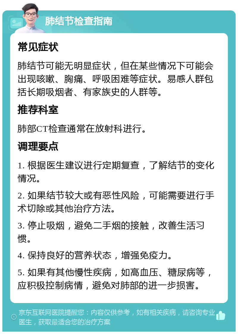 肺结节检查指南 常见症状 肺结节可能无明显症状，但在某些情况下可能会出现咳嗽、胸痛、呼吸困难等症状。易感人群包括长期吸烟者、有家族史的人群等。 推荐科室 肺部CT检查通常在放射科进行。 调理要点 1. 根据医生建议进行定期复查，了解结节的变化情况。 2. 如果结节较大或有恶性风险，可能需要进行手术切除或其他治疗方法。 3. 停止吸烟，避免二手烟的接触，改善生活习惯。 4. 保持良好的营养状态，增强免疫力。 5. 如果有其他慢性疾病，如高血压、糖尿病等，应积极控制病情，避免对肺部的进一步损害。