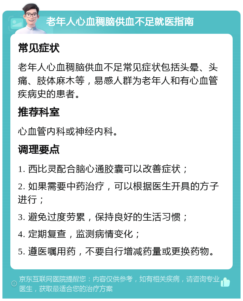 老年人心血稠脑供血不足就医指南 常见症状 老年人心血稠脑供血不足常见症状包括头晕、头痛、肢体麻木等，易感人群为老年人和有心血管疾病史的患者。 推荐科室 心血管内科或神经内科。 调理要点 1. 西比灵配合脑心通胶囊可以改善症状； 2. 如果需要中药治疗，可以根据医生开具的方子进行； 3. 避免过度劳累，保持良好的生活习惯； 4. 定期复查，监测病情变化； 5. 遵医嘱用药，不要自行增减药量或更换药物。