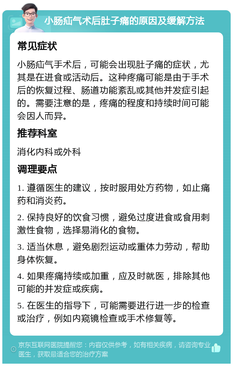 小肠疝气术后肚子痛的原因及缓解方法 常见症状 小肠疝气手术后，可能会出现肚子痛的症状，尤其是在进食或活动后。这种疼痛可能是由于手术后的恢复过程、肠道功能紊乱或其他并发症引起的。需要注意的是，疼痛的程度和持续时间可能会因人而异。 推荐科室 消化内科或外科 调理要点 1. 遵循医生的建议，按时服用处方药物，如止痛药和消炎药。 2. 保持良好的饮食习惯，避免过度进食或食用刺激性食物，选择易消化的食物。 3. 适当休息，避免剧烈运动或重体力劳动，帮助身体恢复。 4. 如果疼痛持续或加重，应及时就医，排除其他可能的并发症或疾病。 5. 在医生的指导下，可能需要进行进一步的检查或治疗，例如内窥镜检查或手术修复等。