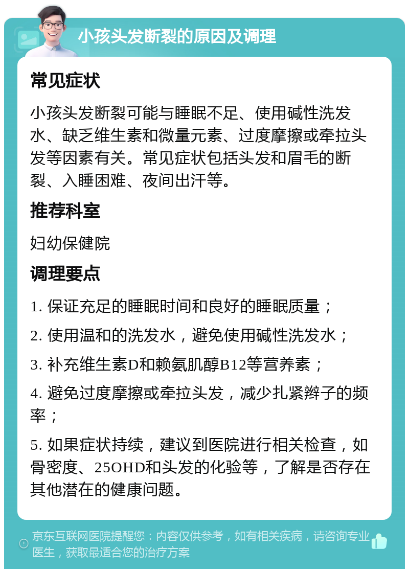 小孩头发断裂的原因及调理 常见症状 小孩头发断裂可能与睡眠不足、使用碱性洗发水、缺乏维生素和微量元素、过度摩擦或牵拉头发等因素有关。常见症状包括头发和眉毛的断裂、入睡困难、夜间出汗等。 推荐科室 妇幼保健院 调理要点 1. 保证充足的睡眠时间和良好的睡眠质量； 2. 使用温和的洗发水，避免使用碱性洗发水； 3. 补充维生素D和赖氨肌醇B12等营养素； 4. 避免过度摩擦或牵拉头发，减少扎紧辫子的频率； 5. 如果症状持续，建议到医院进行相关检查，如骨密度、25OHD和头发的化验等，了解是否存在其他潜在的健康问题。