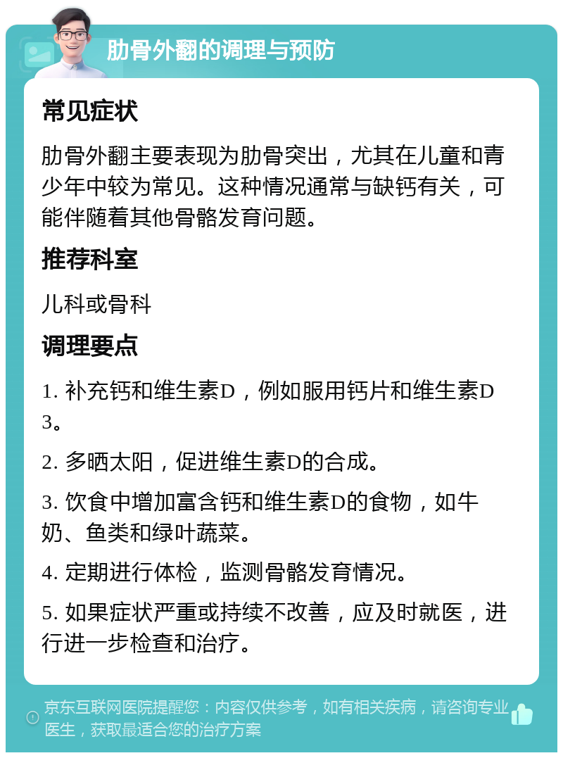 肋骨外翻的调理与预防 常见症状 肋骨外翻主要表现为肋骨突出，尤其在儿童和青少年中较为常见。这种情况通常与缺钙有关，可能伴随着其他骨骼发育问题。 推荐科室 儿科或骨科 调理要点 1. 补充钙和维生素D，例如服用钙片和维生素D3。 2. 多晒太阳，促进维生素D的合成。 3. 饮食中增加富含钙和维生素D的食物，如牛奶、鱼类和绿叶蔬菜。 4. 定期进行体检，监测骨骼发育情况。 5. 如果症状严重或持续不改善，应及时就医，进行进一步检查和治疗。