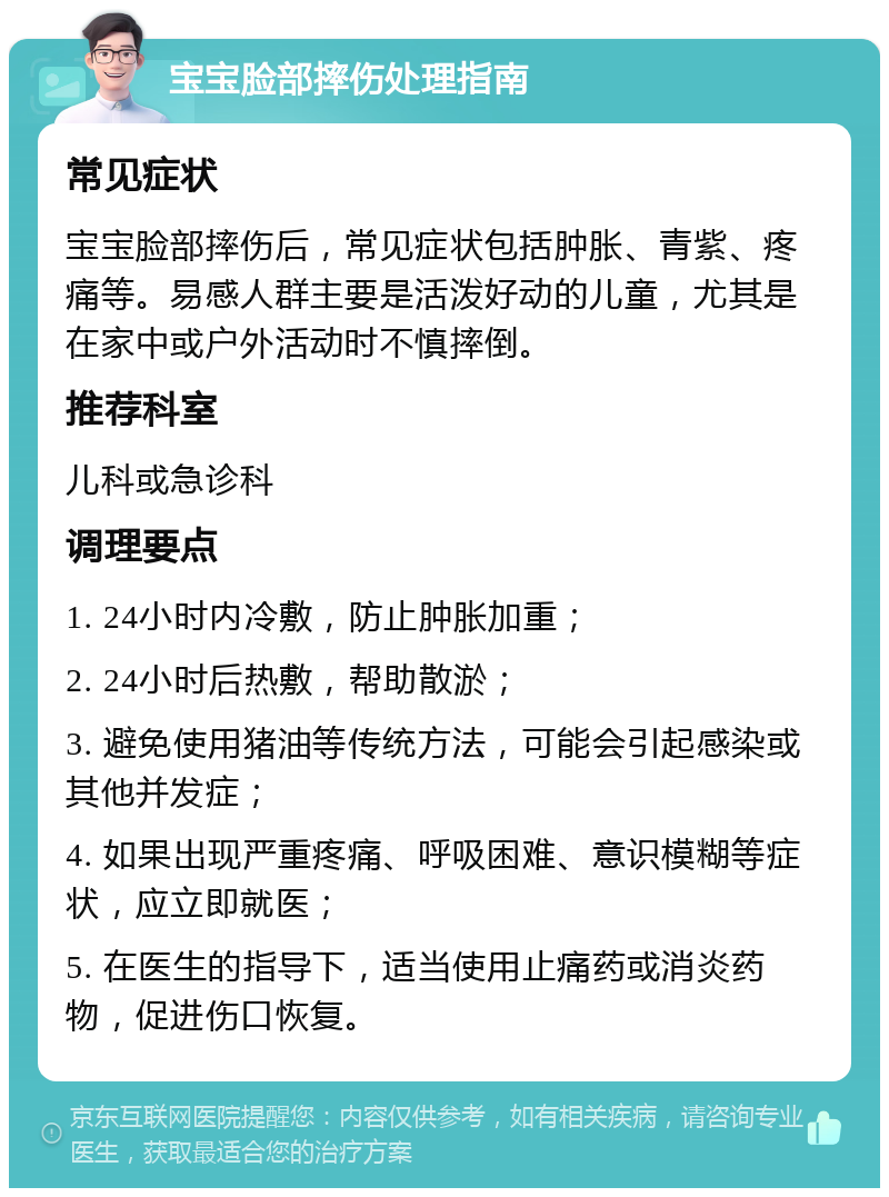 宝宝脸部摔伤处理指南 常见症状 宝宝脸部摔伤后，常见症状包括肿胀、青紫、疼痛等。易感人群主要是活泼好动的儿童，尤其是在家中或户外活动时不慎摔倒。 推荐科室 儿科或急诊科 调理要点 1. 24小时内冷敷，防止肿胀加重； 2. 24小时后热敷，帮助散淤； 3. 避免使用猪油等传统方法，可能会引起感染或其他并发症； 4. 如果出现严重疼痛、呼吸困难、意识模糊等症状，应立即就医； 5. 在医生的指导下，适当使用止痛药或消炎药物，促进伤口恢复。