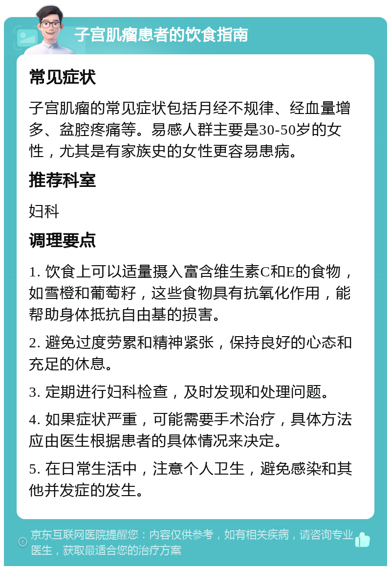 子宫肌瘤患者的饮食指南 常见症状 子宫肌瘤的常见症状包括月经不规律、经血量增多、盆腔疼痛等。易感人群主要是30-50岁的女性，尤其是有家族史的女性更容易患病。 推荐科室 妇科 调理要点 1. 饮食上可以适量摄入富含维生素C和E的食物，如雪橙和葡萄籽，这些食物具有抗氧化作用，能帮助身体抵抗自由基的损害。 2. 避免过度劳累和精神紧张，保持良好的心态和充足的休息。 3. 定期进行妇科检查，及时发现和处理问题。 4. 如果症状严重，可能需要手术治疗，具体方法应由医生根据患者的具体情况来决定。 5. 在日常生活中，注意个人卫生，避免感染和其他并发症的发生。