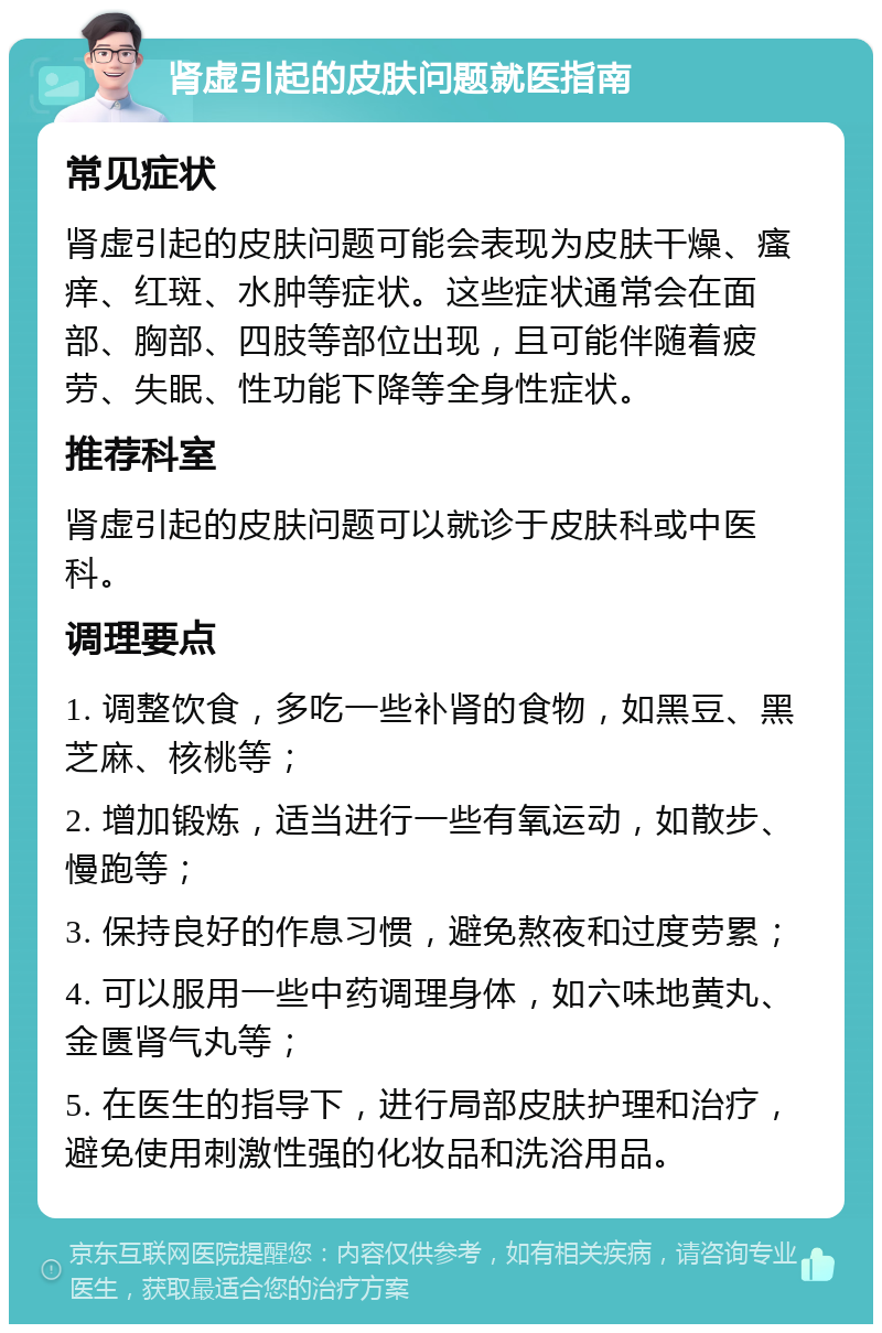 肾虚引起的皮肤问题就医指南 常见症状 肾虚引起的皮肤问题可能会表现为皮肤干燥、瘙痒、红斑、水肿等症状。这些症状通常会在面部、胸部、四肢等部位出现，且可能伴随着疲劳、失眠、性功能下降等全身性症状。 推荐科室 肾虚引起的皮肤问题可以就诊于皮肤科或中医科。 调理要点 1. 调整饮食，多吃一些补肾的食物，如黑豆、黑芝麻、核桃等； 2. 增加锻炼，适当进行一些有氧运动，如散步、慢跑等； 3. 保持良好的作息习惯，避免熬夜和过度劳累； 4. 可以服用一些中药调理身体，如六味地黄丸、金匮肾气丸等； 5. 在医生的指导下，进行局部皮肤护理和治疗，避免使用刺激性强的化妆品和洗浴用品。