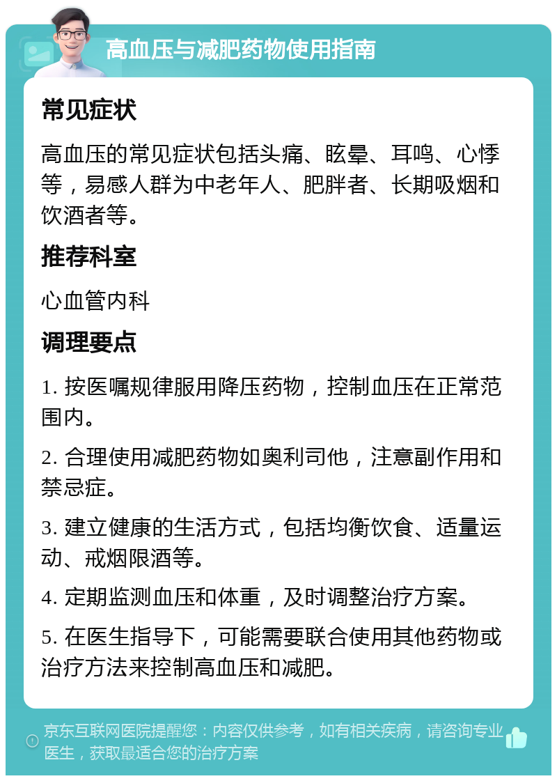 高血压与减肥药物使用指南 常见症状 高血压的常见症状包括头痛、眩晕、耳鸣、心悸等，易感人群为中老年人、肥胖者、长期吸烟和饮酒者等。 推荐科室 心血管内科 调理要点 1. 按医嘱规律服用降压药物，控制血压在正常范围内。 2. 合理使用减肥药物如奥利司他，注意副作用和禁忌症。 3. 建立健康的生活方式，包括均衡饮食、适量运动、戒烟限酒等。 4. 定期监测血压和体重，及时调整治疗方案。 5. 在医生指导下，可能需要联合使用其他药物或治疗方法来控制高血压和减肥。