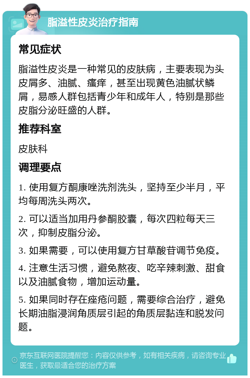 脂溢性皮炎治疗指南 常见症状 脂溢性皮炎是一种常见的皮肤病，主要表现为头皮屑多、油腻、瘙痒，甚至出现黄色油腻状鳞屑，易感人群包括青少年和成年人，特别是那些皮脂分泌旺盛的人群。 推荐科室 皮肤科 调理要点 1. 使用复方酮康唑洗剂洗头，坚持至少半月，平均每周洗头两次。 2. 可以适当加用丹参酮胶囊，每次四粒每天三次，抑制皮脂分泌。 3. 如果需要，可以使用复方甘草酸苷调节免疫。 4. 注意生活习惯，避免熬夜、吃辛辣刺激、甜食以及油腻食物，增加运动量。 5. 如果同时存在痤疮问题，需要综合治疗，避免长期油脂浸润角质层引起的角质层黏连和脱发问题。