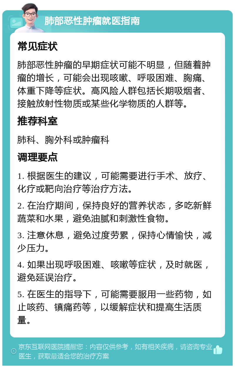 肺部恶性肿瘤就医指南 常见症状 肺部恶性肿瘤的早期症状可能不明显，但随着肿瘤的增长，可能会出现咳嗽、呼吸困难、胸痛、体重下降等症状。高风险人群包括长期吸烟者、接触放射性物质或某些化学物质的人群等。 推荐科室 肺科、胸外科或肿瘤科 调理要点 1. 根据医生的建议，可能需要进行手术、放疗、化疗或靶向治疗等治疗方法。 2. 在治疗期间，保持良好的营养状态，多吃新鲜蔬菜和水果，避免油腻和刺激性食物。 3. 注意休息，避免过度劳累，保持心情愉快，减少压力。 4. 如果出现呼吸困难、咳嗽等症状，及时就医，避免延误治疗。 5. 在医生的指导下，可能需要服用一些药物，如止咳药、镇痛药等，以缓解症状和提高生活质量。