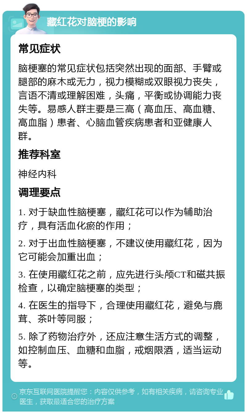 藏红花对脑梗的影响 常见症状 脑梗塞的常见症状包括突然出现的面部、手臂或腿部的麻木或无力，视力模糊或双眼视力丧失，言语不清或理解困难，头痛，平衡或协调能力丧失等。易感人群主要是三高（高血压、高血糖、高血脂）患者、心脑血管疾病患者和亚健康人群。 推荐科室 神经内科 调理要点 1. 对于缺血性脑梗塞，藏红花可以作为辅助治疗，具有活血化瘀的作用； 2. 对于出血性脑梗塞，不建议使用藏红花，因为它可能会加重出血； 3. 在使用藏红花之前，应先进行头颅CT和磁共振检查，以确定脑梗塞的类型； 4. 在医生的指导下，合理使用藏红花，避免与鹿茸、茶叶等同服； 5. 除了药物治疗外，还应注意生活方式的调整，如控制血压、血糖和血脂，戒烟限酒，适当运动等。