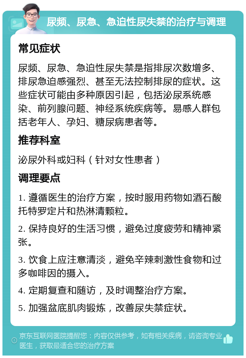 尿频、尿急、急迫性尿失禁的治疗与调理 常见症状 尿频、尿急、急迫性尿失禁是指排尿次数增多、排尿急迫感强烈、甚至无法控制排尿的症状。这些症状可能由多种原因引起，包括泌尿系统感染、前列腺问题、神经系统疾病等。易感人群包括老年人、孕妇、糖尿病患者等。 推荐科室 泌尿外科或妇科（针对女性患者） 调理要点 1. 遵循医生的治疗方案，按时服用药物如酒石酸托特罗定片和热淋清颗粒。 2. 保持良好的生活习惯，避免过度疲劳和精神紧张。 3. 饮食上应注意清淡，避免辛辣刺激性食物和过多咖啡因的摄入。 4. 定期复查和随访，及时调整治疗方案。 5. 加强盆底肌肉锻炼，改善尿失禁症状。