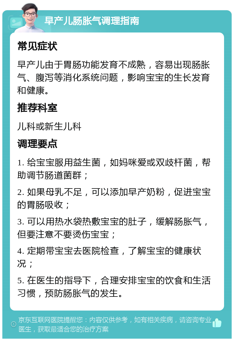 早产儿肠胀气调理指南 常见症状 早产儿由于胃肠功能发育不成熟，容易出现肠胀气、腹泻等消化系统问题，影响宝宝的生长发育和健康。 推荐科室 儿科或新生儿科 调理要点 1. 给宝宝服用益生菌，如妈咪爱或双歧杆菌，帮助调节肠道菌群； 2. 如果母乳不足，可以添加早产奶粉，促进宝宝的胃肠吸收； 3. 可以用热水袋热敷宝宝的肚子，缓解肠胀气，但要注意不要烫伤宝宝； 4. 定期带宝宝去医院检查，了解宝宝的健康状况； 5. 在医生的指导下，合理安排宝宝的饮食和生活习惯，预防肠胀气的发生。