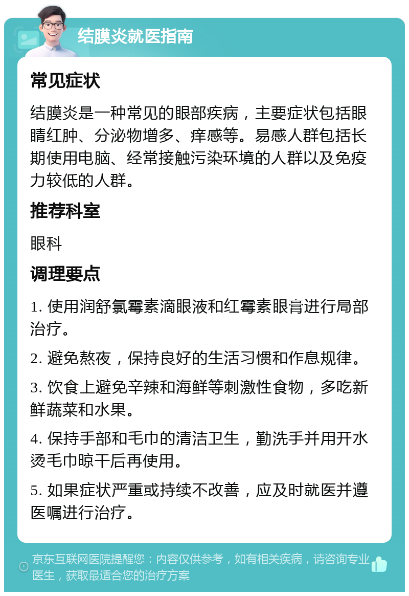 结膜炎就医指南 常见症状 结膜炎是一种常见的眼部疾病，主要症状包括眼睛红肿、分泌物增多、痒感等。易感人群包括长期使用电脑、经常接触污染环境的人群以及免疫力较低的人群。 推荐科室 眼科 调理要点 1. 使用润舒氯霉素滴眼液和红霉素眼膏进行局部治疗。 2. 避免熬夜，保持良好的生活习惯和作息规律。 3. 饮食上避免辛辣和海鲜等刺激性食物，多吃新鲜蔬菜和水果。 4. 保持手部和毛巾的清洁卫生，勤洗手并用开水烫毛巾晾干后再使用。 5. 如果症状严重或持续不改善，应及时就医并遵医嘱进行治疗。