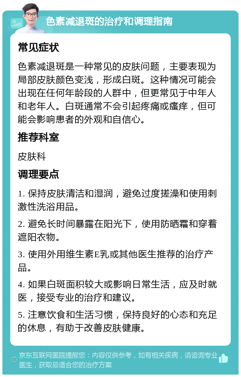 色素减退斑的治疗和调理指南 常见症状 色素减退斑是一种常见的皮肤问题，主要表现为局部皮肤颜色变浅，形成白斑。这种情况可能会出现在任何年龄段的人群中，但更常见于中年人和老年人。白斑通常不会引起疼痛或瘙痒，但可能会影响患者的外观和自信心。 推荐科室 皮肤科 调理要点 1. 保持皮肤清洁和湿润，避免过度搓澡和使用刺激性洗浴用品。 2. 避免长时间暴露在阳光下，使用防晒霜和穿着遮阳衣物。 3. 使用外用维生素E乳或其他医生推荐的治疗产品。 4. 如果白斑面积较大或影响日常生活，应及时就医，接受专业的治疗和建议。 5. 注意饮食和生活习惯，保持良好的心态和充足的休息，有助于改善皮肤健康。