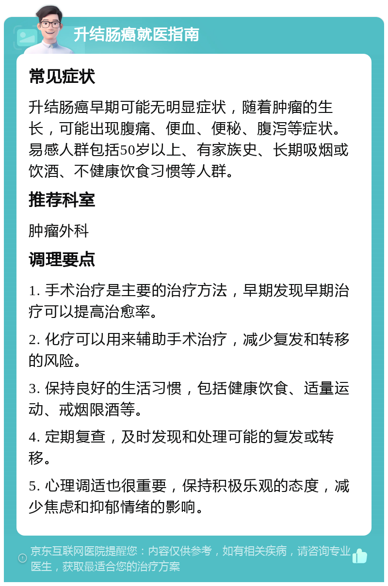 升结肠癌就医指南 常见症状 升结肠癌早期可能无明显症状，随着肿瘤的生长，可能出现腹痛、便血、便秘、腹泻等症状。易感人群包括50岁以上、有家族史、长期吸烟或饮酒、不健康饮食习惯等人群。 推荐科室 肿瘤外科 调理要点 1. 手术治疗是主要的治疗方法，早期发现早期治疗可以提高治愈率。 2. 化疗可以用来辅助手术治疗，减少复发和转移的风险。 3. 保持良好的生活习惯，包括健康饮食、适量运动、戒烟限酒等。 4. 定期复查，及时发现和处理可能的复发或转移。 5. 心理调适也很重要，保持积极乐观的态度，减少焦虑和抑郁情绪的影响。