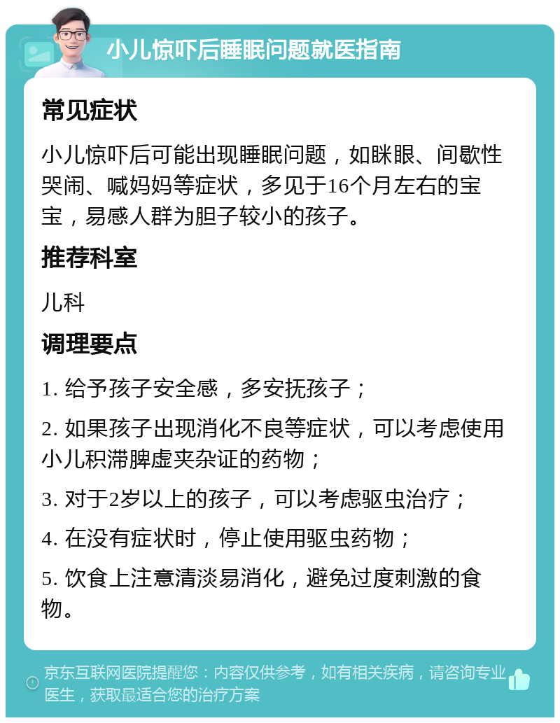 小儿惊吓后睡眠问题就医指南 常见症状 小儿惊吓后可能出现睡眠问题，如眯眼、间歇性哭闹、喊妈妈等症状，多见于16个月左右的宝宝，易感人群为胆子较小的孩子。 推荐科室 儿科 调理要点 1. 给予孩子安全感，多安抚孩子； 2. 如果孩子出现消化不良等症状，可以考虑使用小儿积滞脾虚夹杂证的药物； 3. 对于2岁以上的孩子，可以考虑驱虫治疗； 4. 在没有症状时，停止使用驱虫药物； 5. 饮食上注意清淡易消化，避免过度刺激的食物。