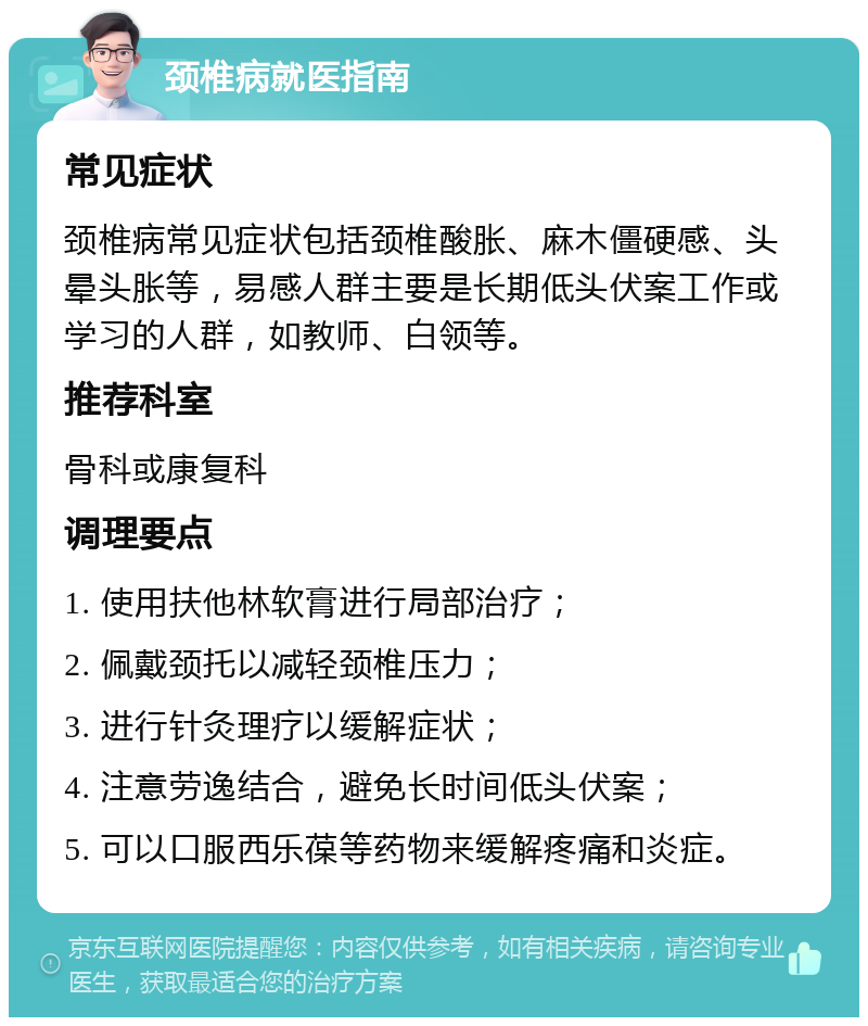 颈椎病就医指南 常见症状 颈椎病常见症状包括颈椎酸胀、麻木僵硬感、头晕头胀等，易感人群主要是长期低头伏案工作或学习的人群，如教师、白领等。 推荐科室 骨科或康复科 调理要点 1. 使用扶他林软膏进行局部治疗； 2. 佩戴颈托以减轻颈椎压力； 3. 进行针灸理疗以缓解症状； 4. 注意劳逸结合，避免长时间低头伏案； 5. 可以口服西乐葆等药物来缓解疼痛和炎症。