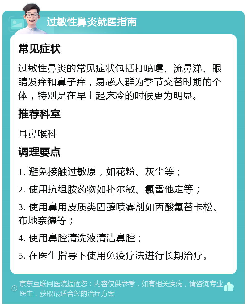 过敏性鼻炎就医指南 常见症状 过敏性鼻炎的常见症状包括打喷嚏、流鼻涕、眼睛发痒和鼻子痒，易感人群为季节交替时期的个体，特别是在早上起床冷的时候更为明显。 推荐科室 耳鼻喉科 调理要点 1. 避免接触过敏原，如花粉、灰尘等； 2. 使用抗组胺药物如扑尔敏、氯雷他定等； 3. 使用鼻用皮质类固醇喷雾剂如丙酸氟替卡松、布地奈德等； 4. 使用鼻腔清洗液清洁鼻腔； 5. 在医生指导下使用免疫疗法进行长期治疗。