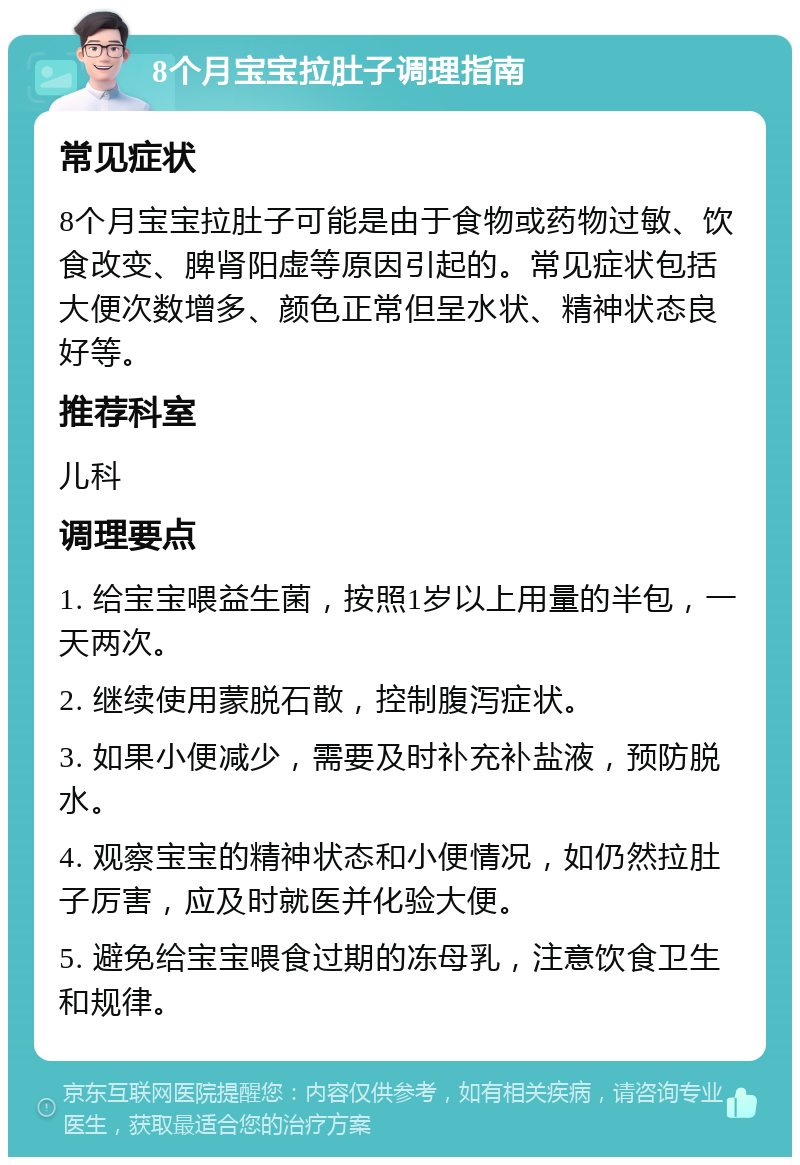 8个月宝宝拉肚子调理指南 常见症状 8个月宝宝拉肚子可能是由于食物或药物过敏、饮食改变、脾肾阳虚等原因引起的。常见症状包括大便次数增多、颜色正常但呈水状、精神状态良好等。 推荐科室 儿科 调理要点 1. 给宝宝喂益生菌，按照1岁以上用量的半包，一天两次。 2. 继续使用蒙脱石散，控制腹泻症状。 3. 如果小便减少，需要及时补充补盐液，预防脱水。 4. 观察宝宝的精神状态和小便情况，如仍然拉肚子厉害，应及时就医并化验大便。 5. 避免给宝宝喂食过期的冻母乳，注意饮食卫生和规律。