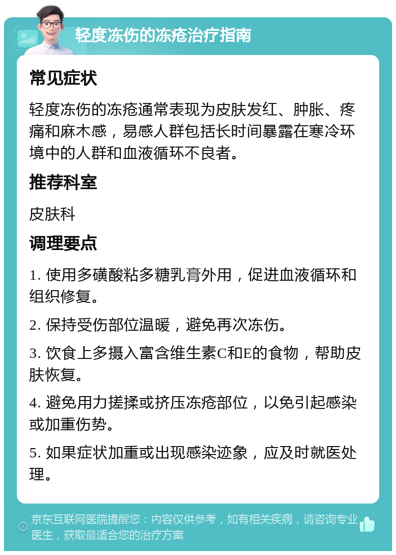 轻度冻伤的冻疮治疗指南 常见症状 轻度冻伤的冻疮通常表现为皮肤发红、肿胀、疼痛和麻木感，易感人群包括长时间暴露在寒冷环境中的人群和血液循环不良者。 推荐科室 皮肤科 调理要点 1. 使用多磺酸粘多糖乳膏外用，促进血液循环和组织修复。 2. 保持受伤部位温暖，避免再次冻伤。 3. 饮食上多摄入富含维生素C和E的食物，帮助皮肤恢复。 4. 避免用力搓揉或挤压冻疮部位，以免引起感染或加重伤势。 5. 如果症状加重或出现感染迹象，应及时就医处理。