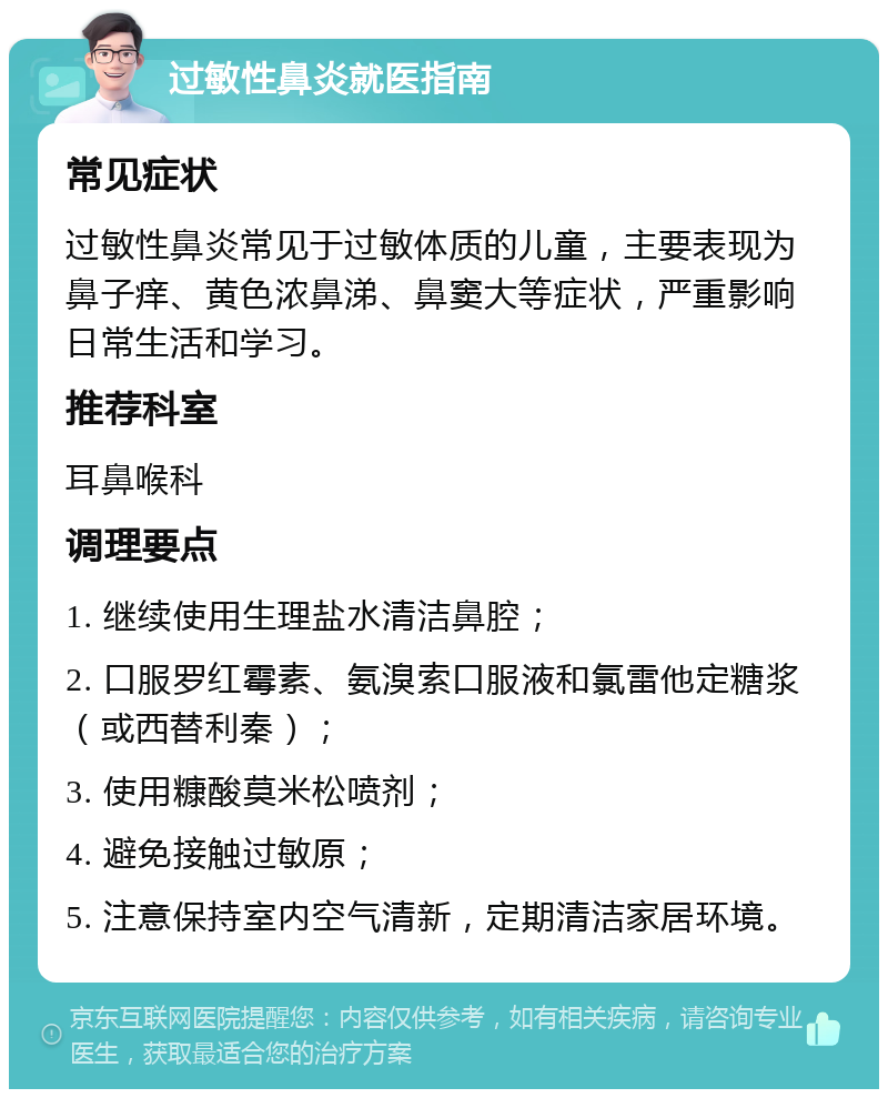 过敏性鼻炎就医指南 常见症状 过敏性鼻炎常见于过敏体质的儿童，主要表现为鼻子痒、黄色浓鼻涕、鼻窦大等症状，严重影响日常生活和学习。 推荐科室 耳鼻喉科 调理要点 1. 继续使用生理盐水清洁鼻腔； 2. 口服罗红霉素、氨溴索口服液和氯雷他定糖浆（或西替利秦）； 3. 使用糠酸莫米松喷剂； 4. 避免接触过敏原； 5. 注意保持室内空气清新，定期清洁家居环境。