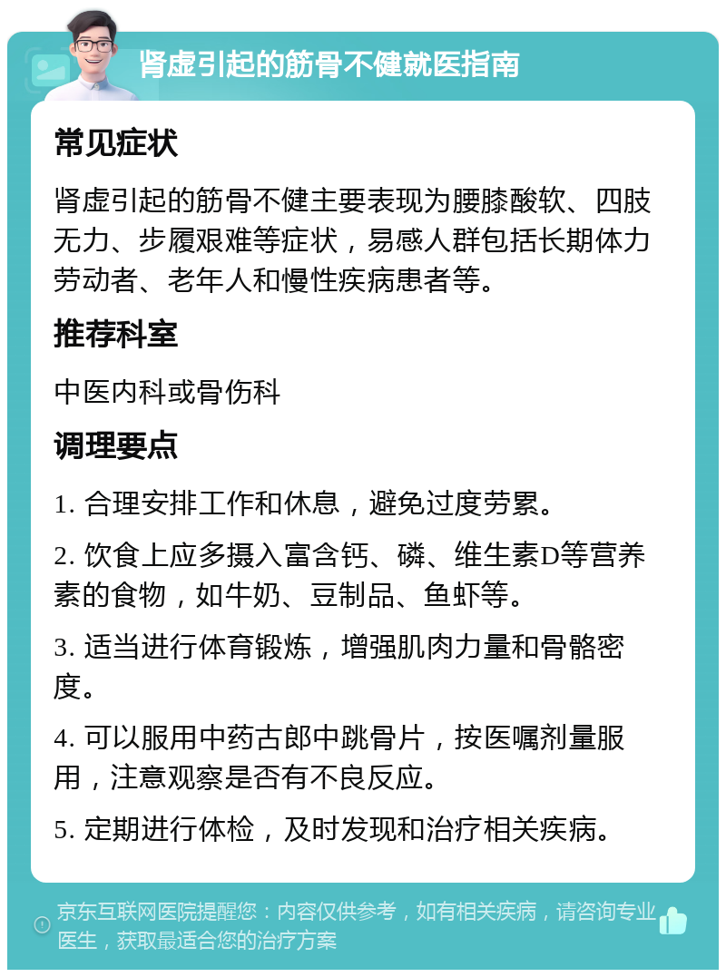 肾虚引起的筋骨不健就医指南 常见症状 肾虚引起的筋骨不健主要表现为腰膝酸软、四肢无力、步履艰难等症状，易感人群包括长期体力劳动者、老年人和慢性疾病患者等。 推荐科室 中医内科或骨伤科 调理要点 1. 合理安排工作和休息，避免过度劳累。 2. 饮食上应多摄入富含钙、磷、维生素D等营养素的食物，如牛奶、豆制品、鱼虾等。 3. 适当进行体育锻炼，增强肌肉力量和骨骼密度。 4. 可以服用中药古郎中跳骨片，按医嘱剂量服用，注意观察是否有不良反应。 5. 定期进行体检，及时发现和治疗相关疾病。