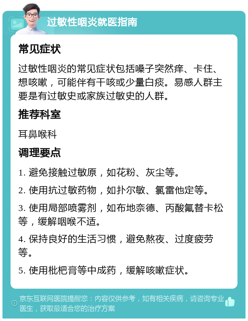 过敏性咽炎就医指南 常见症状 过敏性咽炎的常见症状包括嗓子突然痒、卡住、想咳嗽，可能伴有干咳或少量白痰。易感人群主要是有过敏史或家族过敏史的人群。 推荐科室 耳鼻喉科 调理要点 1. 避免接触过敏原，如花粉、灰尘等。 2. 使用抗过敏药物，如扑尔敏、氯雷他定等。 3. 使用局部喷雾剂，如布地奈德、丙酸氟替卡松等，缓解咽喉不适。 4. 保持良好的生活习惯，避免熬夜、过度疲劳等。 5. 使用枇杷膏等中成药，缓解咳嗽症状。