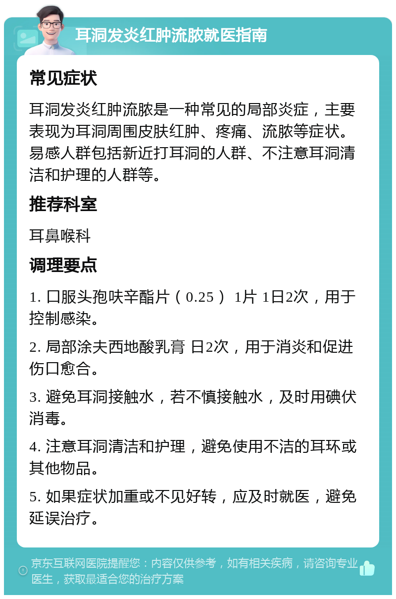 耳洞发炎红肿流脓就医指南 常见症状 耳洞发炎红肿流脓是一种常见的局部炎症，主要表现为耳洞周围皮肤红肿、疼痛、流脓等症状。易感人群包括新近打耳洞的人群、不注意耳洞清洁和护理的人群等。 推荐科室 耳鼻喉科 调理要点 1. 口服头孢呋辛酯片（0.25） 1片 1日2次，用于控制感染。 2. 局部涂夫西地酸乳膏 日2次，用于消炎和促进伤口愈合。 3. 避免耳洞接触水，若不慎接触水，及时用碘伏消毒。 4. 注意耳洞清洁和护理，避免使用不洁的耳环或其他物品。 5. 如果症状加重或不见好转，应及时就医，避免延误治疗。