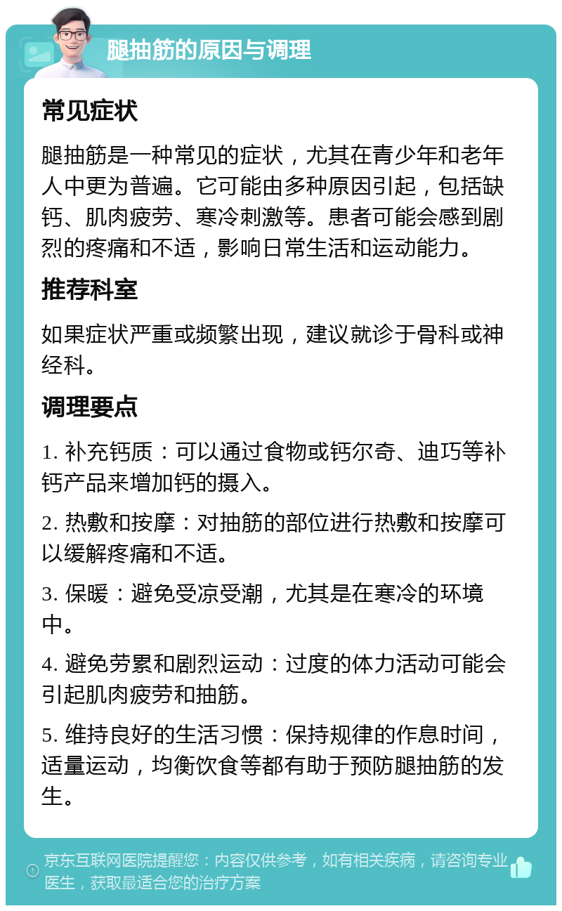 腿抽筋的原因与调理 常见症状 腿抽筋是一种常见的症状，尤其在青少年和老年人中更为普遍。它可能由多种原因引起，包括缺钙、肌肉疲劳、寒冷刺激等。患者可能会感到剧烈的疼痛和不适，影响日常生活和运动能力。 推荐科室 如果症状严重或频繁出现，建议就诊于骨科或神经科。 调理要点 1. 补充钙质：可以通过食物或钙尔奇、迪巧等补钙产品来增加钙的摄入。 2. 热敷和按摩：对抽筋的部位进行热敷和按摩可以缓解疼痛和不适。 3. 保暖：避免受凉受潮，尤其是在寒冷的环境中。 4. 避免劳累和剧烈运动：过度的体力活动可能会引起肌肉疲劳和抽筋。 5. 维持良好的生活习惯：保持规律的作息时间，适量运动，均衡饮食等都有助于预防腿抽筋的发生。