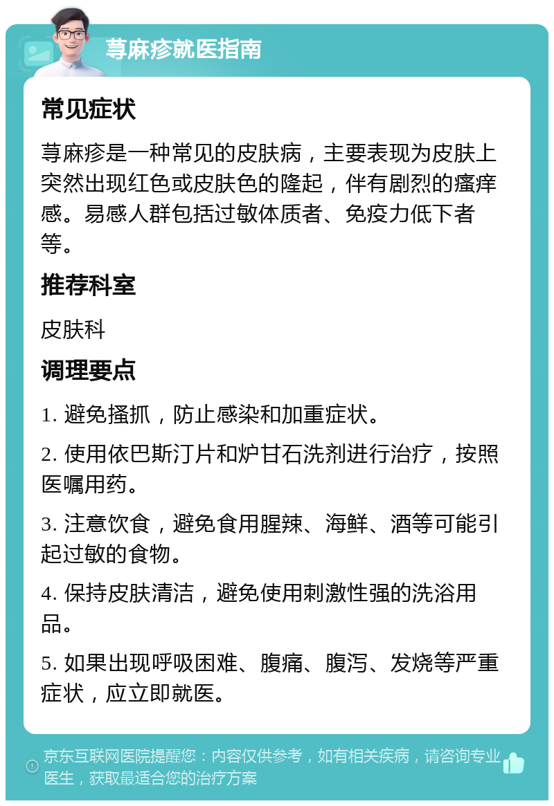 荨麻疹就医指南 常见症状 荨麻疹是一种常见的皮肤病，主要表现为皮肤上突然出现红色或皮肤色的隆起，伴有剧烈的瘙痒感。易感人群包括过敏体质者、免疫力低下者等。 推荐科室 皮肤科 调理要点 1. 避免搔抓，防止感染和加重症状。 2. 使用依巴斯汀片和炉甘石洗剂进行治疗，按照医嘱用药。 3. 注意饮食，避免食用腥辣、海鲜、酒等可能引起过敏的食物。 4. 保持皮肤清洁，避免使用刺激性强的洗浴用品。 5. 如果出现呼吸困难、腹痛、腹泻、发烧等严重症状，应立即就医。