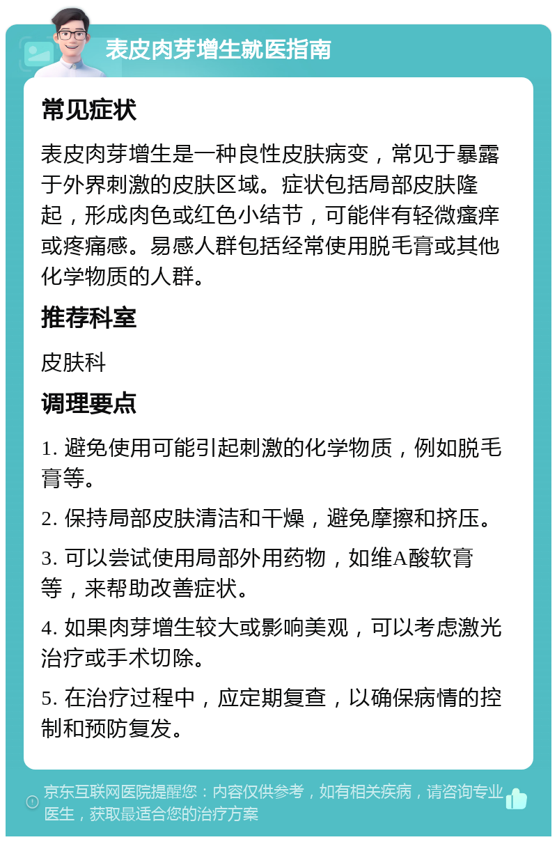 表皮肉芽增生就医指南 常见症状 表皮肉芽增生是一种良性皮肤病变，常见于暴露于外界刺激的皮肤区域。症状包括局部皮肤隆起，形成肉色或红色小结节，可能伴有轻微瘙痒或疼痛感。易感人群包括经常使用脱毛膏或其他化学物质的人群。 推荐科室 皮肤科 调理要点 1. 避免使用可能引起刺激的化学物质，例如脱毛膏等。 2. 保持局部皮肤清洁和干燥，避免摩擦和挤压。 3. 可以尝试使用局部外用药物，如维A酸软膏等，来帮助改善症状。 4. 如果肉芽增生较大或影响美观，可以考虑激光治疗或手术切除。 5. 在治疗过程中，应定期复查，以确保病情的控制和预防复发。