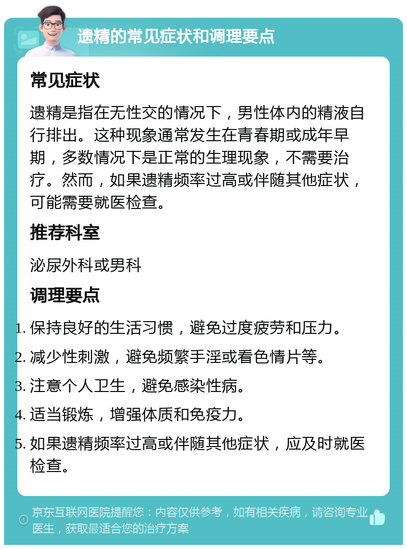 遗精的常见症状和调理要点 常见症状 遗精是指在无性交的情况下，男性体内的精液自行排出。这种现象通常发生在青春期或成年早期，多数情况下是正常的生理现象，不需要治疗。然而，如果遗精频率过高或伴随其他症状，可能需要就医检查。 推荐科室 泌尿外科或男科 调理要点 保持良好的生活习惯，避免过度疲劳和压力。 减少性刺激，避免频繁手淫或看色情片等。 注意个人卫生，避免感染性病。 适当锻炼，增强体质和免疫力。 如果遗精频率过高或伴随其他症状，应及时就医检查。