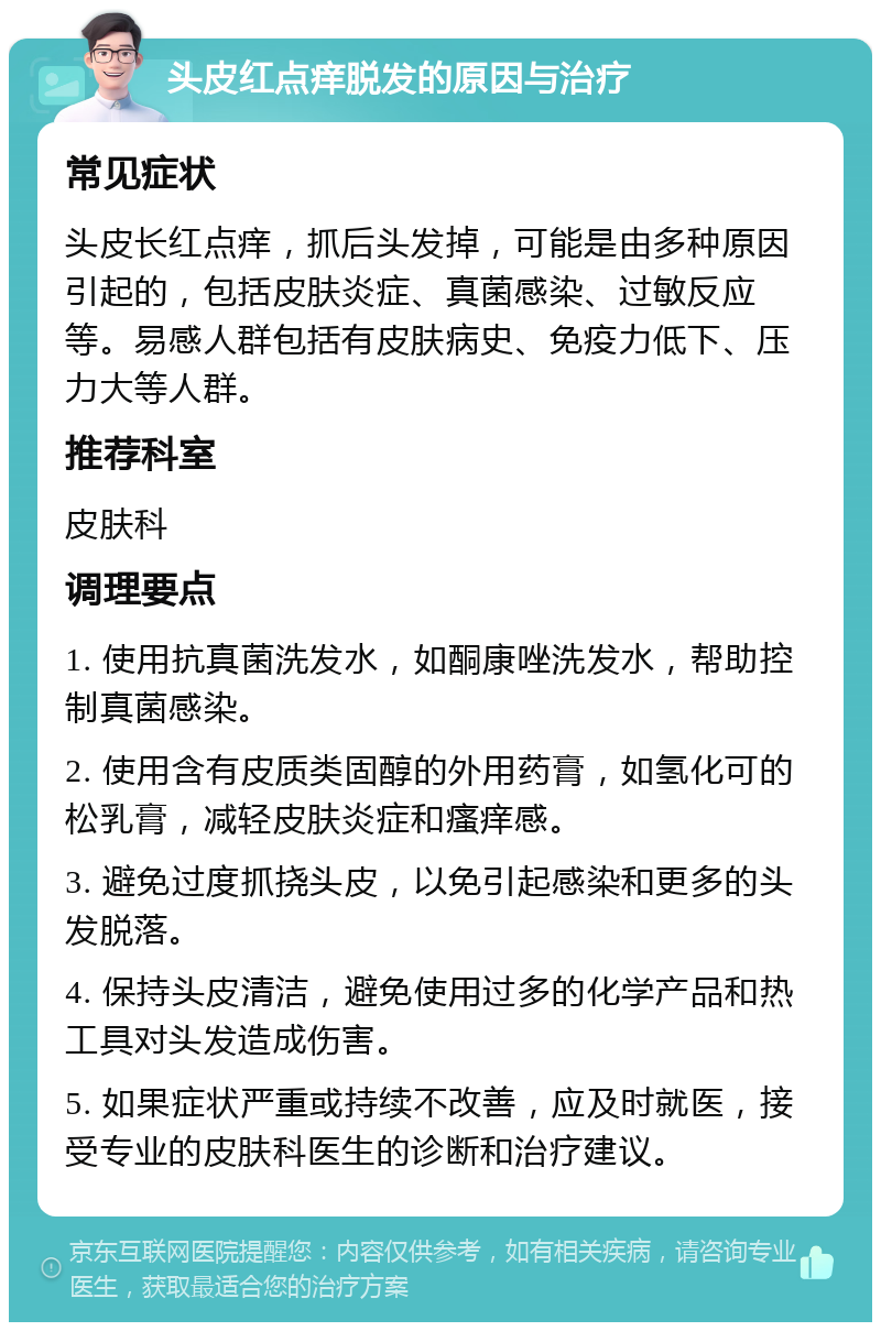 头皮红点痒脱发的原因与治疗 常见症状 头皮长红点痒，抓后头发掉，可能是由多种原因引起的，包括皮肤炎症、真菌感染、过敏反应等。易感人群包括有皮肤病史、免疫力低下、压力大等人群。 推荐科室 皮肤科 调理要点 1. 使用抗真菌洗发水，如酮康唑洗发水，帮助控制真菌感染。 2. 使用含有皮质类固醇的外用药膏，如氢化可的松乳膏，减轻皮肤炎症和瘙痒感。 3. 避免过度抓挠头皮，以免引起感染和更多的头发脱落。 4. 保持头皮清洁，避免使用过多的化学产品和热工具对头发造成伤害。 5. 如果症状严重或持续不改善，应及时就医，接受专业的皮肤科医生的诊断和治疗建议。