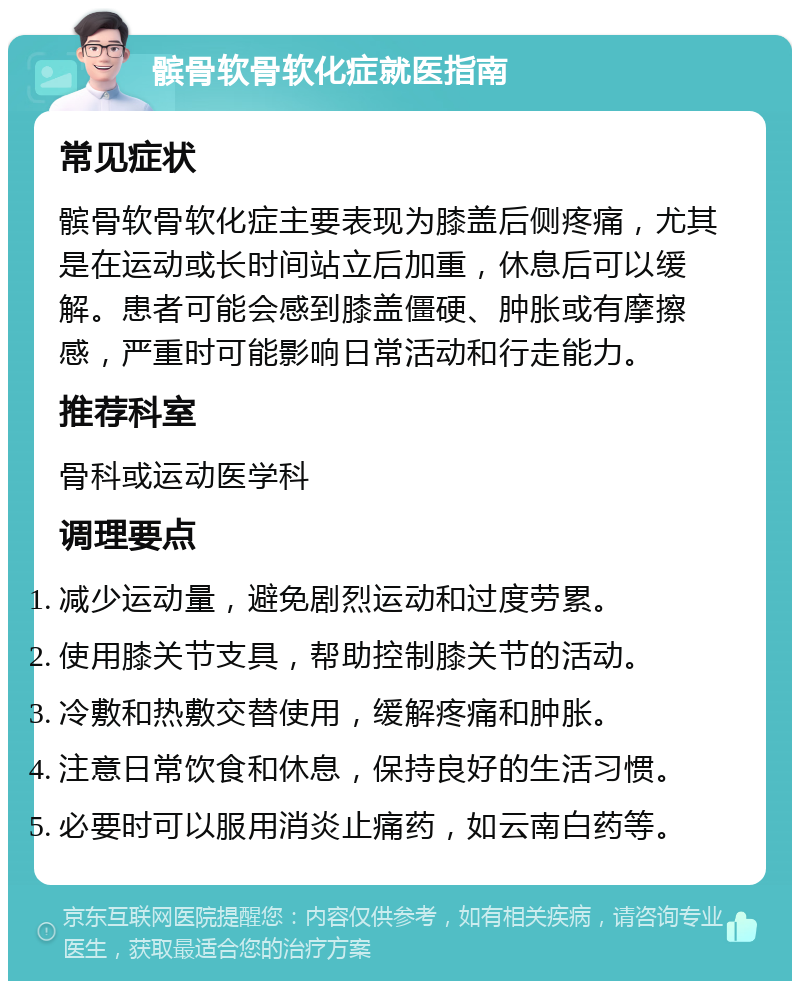 髌骨软骨软化症就医指南 常见症状 髌骨软骨软化症主要表现为膝盖后侧疼痛，尤其是在运动或长时间站立后加重，休息后可以缓解。患者可能会感到膝盖僵硬、肿胀或有摩擦感，严重时可能影响日常活动和行走能力。 推荐科室 骨科或运动医学科 调理要点 减少运动量，避免剧烈运动和过度劳累。 使用膝关节支具，帮助控制膝关节的活动。 冷敷和热敷交替使用，缓解疼痛和肿胀。 注意日常饮食和休息，保持良好的生活习惯。 必要时可以服用消炎止痛药，如云南白药等。