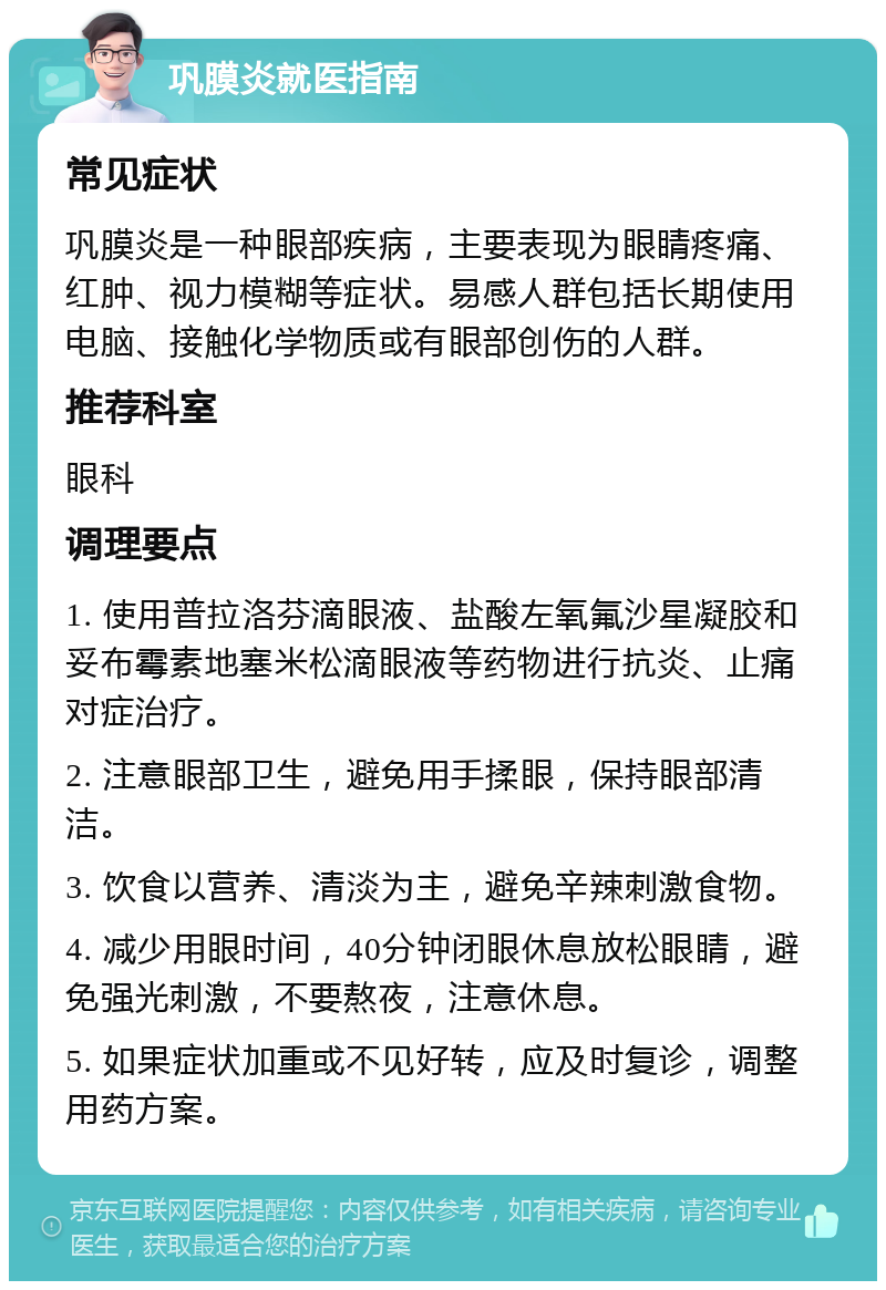 巩膜炎就医指南 常见症状 巩膜炎是一种眼部疾病，主要表现为眼睛疼痛、红肿、视力模糊等症状。易感人群包括长期使用电脑、接触化学物质或有眼部创伤的人群。 推荐科室 眼科 调理要点 1. 使用普拉洛芬滴眼液、盐酸左氧氟沙星凝胶和妥布霉素地塞米松滴眼液等药物进行抗炎、止痛对症治疗。 2. 注意眼部卫生，避免用手揉眼，保持眼部清洁。 3. 饮食以营养、清淡为主，避免辛辣刺激食物。 4. 减少用眼时间，40分钟闭眼休息放松眼睛，避免强光刺激，不要熬夜，注意休息。 5. 如果症状加重或不见好转，应及时复诊，调整用药方案。