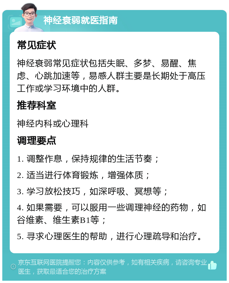 神经衰弱就医指南 常见症状 神经衰弱常见症状包括失眠、多梦、易醒、焦虑、心跳加速等，易感人群主要是长期处于高压工作或学习环境中的人群。 推荐科室 神经内科或心理科 调理要点 1. 调整作息，保持规律的生活节奏； 2. 适当进行体育锻炼，增强体质； 3. 学习放松技巧，如深呼吸、冥想等； 4. 如果需要，可以服用一些调理神经的药物，如谷维素、维生素B1等； 5. 寻求心理医生的帮助，进行心理疏导和治疗。