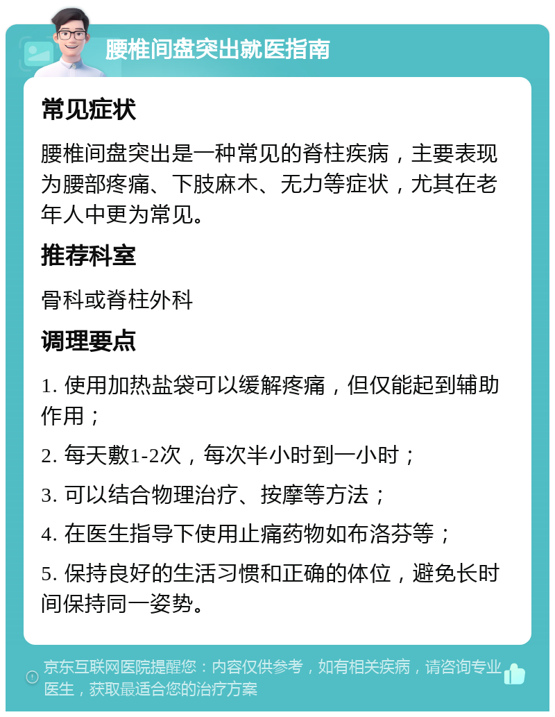 腰椎间盘突出就医指南 常见症状 腰椎间盘突出是一种常见的脊柱疾病，主要表现为腰部疼痛、下肢麻木、无力等症状，尤其在老年人中更为常见。 推荐科室 骨科或脊柱外科 调理要点 1. 使用加热盐袋可以缓解疼痛，但仅能起到辅助作用； 2. 每天敷1-2次，每次半小时到一小时； 3. 可以结合物理治疗、按摩等方法； 4. 在医生指导下使用止痛药物如布洛芬等； 5. 保持良好的生活习惯和正确的体位，避免长时间保持同一姿势。