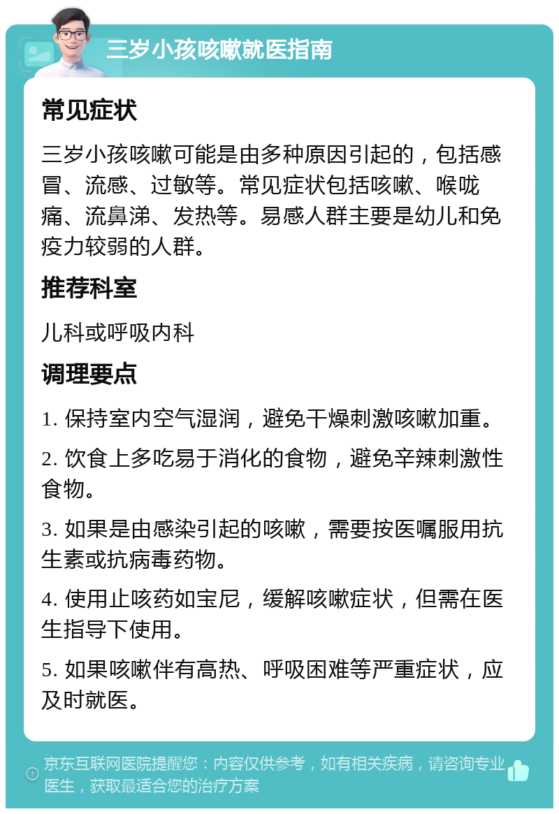 三岁小孩咳嗽就医指南 常见症状 三岁小孩咳嗽可能是由多种原因引起的，包括感冒、流感、过敏等。常见症状包括咳嗽、喉咙痛、流鼻涕、发热等。易感人群主要是幼儿和免疫力较弱的人群。 推荐科室 儿科或呼吸内科 调理要点 1. 保持室内空气湿润，避免干燥刺激咳嗽加重。 2. 饮食上多吃易于消化的食物，避免辛辣刺激性食物。 3. 如果是由感染引起的咳嗽，需要按医嘱服用抗生素或抗病毒药物。 4. 使用止咳药如宝尼，缓解咳嗽症状，但需在医生指导下使用。 5. 如果咳嗽伴有高热、呼吸困难等严重症状，应及时就医。