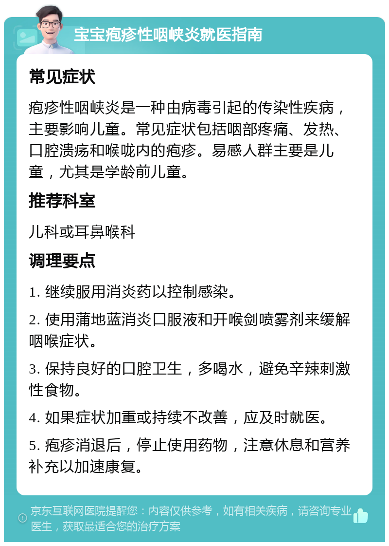 宝宝疱疹性咽峡炎就医指南 常见症状 疱疹性咽峡炎是一种由病毒引起的传染性疾病，主要影响儿童。常见症状包括咽部疼痛、发热、口腔溃疡和喉咙内的疱疹。易感人群主要是儿童，尤其是学龄前儿童。 推荐科室 儿科或耳鼻喉科 调理要点 1. 继续服用消炎药以控制感染。 2. 使用蒲地蓝消炎口服液和开喉剑喷雾剂来缓解咽喉症状。 3. 保持良好的口腔卫生，多喝水，避免辛辣刺激性食物。 4. 如果症状加重或持续不改善，应及时就医。 5. 疱疹消退后，停止使用药物，注意休息和营养补充以加速康复。