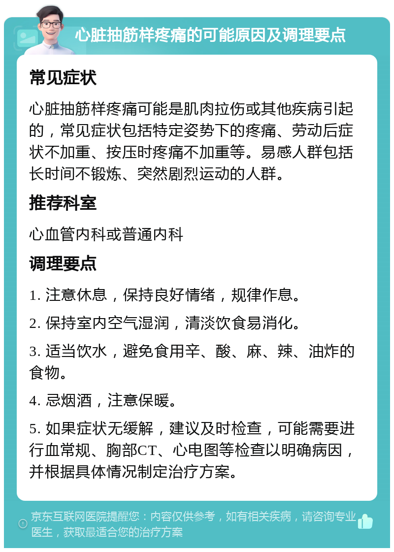 心脏抽筋样疼痛的可能原因及调理要点 常见症状 心脏抽筋样疼痛可能是肌肉拉伤或其他疾病引起的，常见症状包括特定姿势下的疼痛、劳动后症状不加重、按压时疼痛不加重等。易感人群包括长时间不锻炼、突然剧烈运动的人群。 推荐科室 心血管内科或普通内科 调理要点 1. 注意休息，保持良好情绪，规律作息。 2. 保持室内空气湿润，清淡饮食易消化。 3. 适当饮水，避免食用辛、酸、麻、辣、油炸的食物。 4. 忌烟酒，注意保暖。 5. 如果症状无缓解，建议及时检查，可能需要进行血常规、胸部CT、心电图等检查以明确病因，并根据具体情况制定治疗方案。