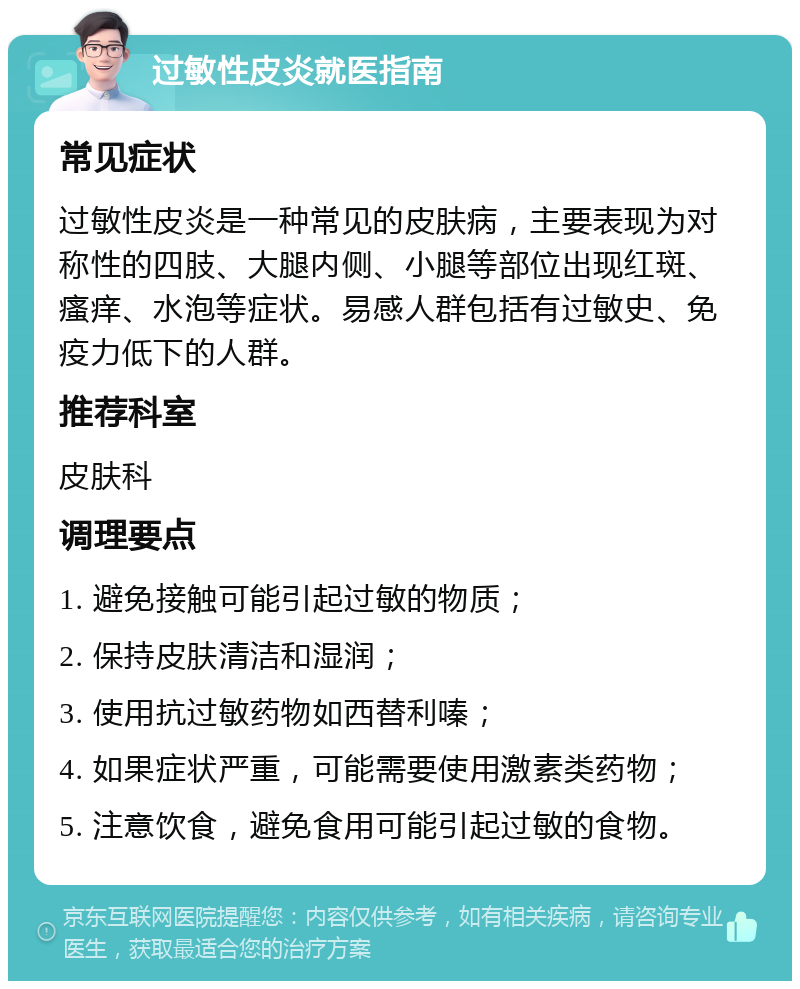 过敏性皮炎就医指南 常见症状 过敏性皮炎是一种常见的皮肤病，主要表现为对称性的四肢、大腿内侧、小腿等部位出现红斑、瘙痒、水泡等症状。易感人群包括有过敏史、免疫力低下的人群。 推荐科室 皮肤科 调理要点 1. 避免接触可能引起过敏的物质； 2. 保持皮肤清洁和湿润； 3. 使用抗过敏药物如西替利嗪； 4. 如果症状严重，可能需要使用激素类药物； 5. 注意饮食，避免食用可能引起过敏的食物。