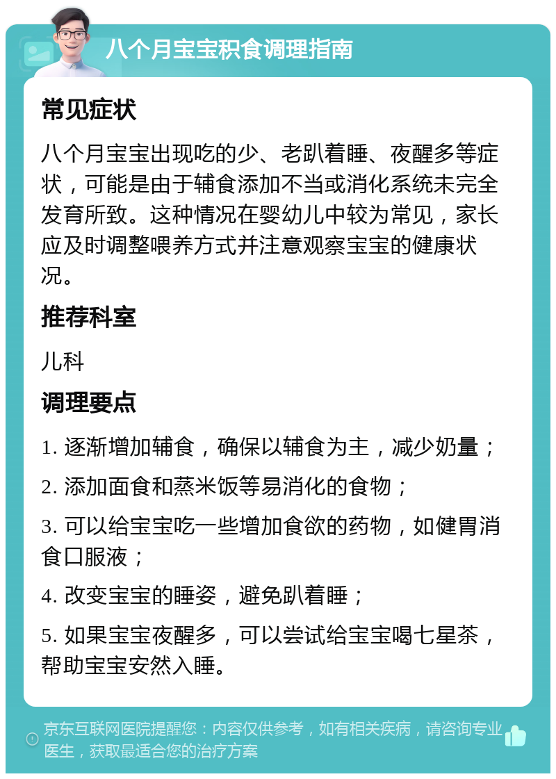 八个月宝宝积食调理指南 常见症状 八个月宝宝出现吃的少、老趴着睡、夜醒多等症状，可能是由于辅食添加不当或消化系统未完全发育所致。这种情况在婴幼儿中较为常见，家长应及时调整喂养方式并注意观察宝宝的健康状况。 推荐科室 儿科 调理要点 1. 逐渐增加辅食，确保以辅食为主，减少奶量； 2. 添加面食和蒸米饭等易消化的食物； 3. 可以给宝宝吃一些增加食欲的药物，如健胃消食口服液； 4. 改变宝宝的睡姿，避免趴着睡； 5. 如果宝宝夜醒多，可以尝试给宝宝喝七星茶，帮助宝宝安然入睡。