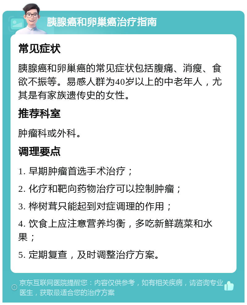 胰腺癌和卵巢癌治疗指南 常见症状 胰腺癌和卵巢癌的常见症状包括腹痛、消瘦、食欲不振等。易感人群为40岁以上的中老年人，尤其是有家族遗传史的女性。 推荐科室 肿瘤科或外科。 调理要点 1. 早期肿瘤首选手术治疗； 2. 化疗和靶向药物治疗可以控制肿瘤； 3. 桦树茸只能起到对症调理的作用； 4. 饮食上应注意营养均衡，多吃新鲜蔬菜和水果； 5. 定期复查，及时调整治疗方案。