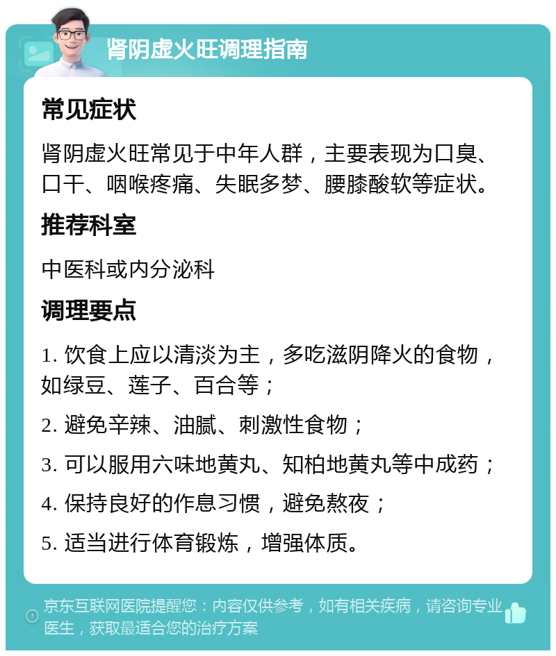 肾阴虚火旺调理指南 常见症状 肾阴虚火旺常见于中年人群，主要表现为口臭、口干、咽喉疼痛、失眠多梦、腰膝酸软等症状。 推荐科室 中医科或内分泌科 调理要点 1. 饮食上应以清淡为主，多吃滋阴降火的食物，如绿豆、莲子、百合等； 2. 避免辛辣、油腻、刺激性食物； 3. 可以服用六味地黄丸、知柏地黄丸等中成药； 4. 保持良好的作息习惯，避免熬夜； 5. 适当进行体育锻炼，增强体质。