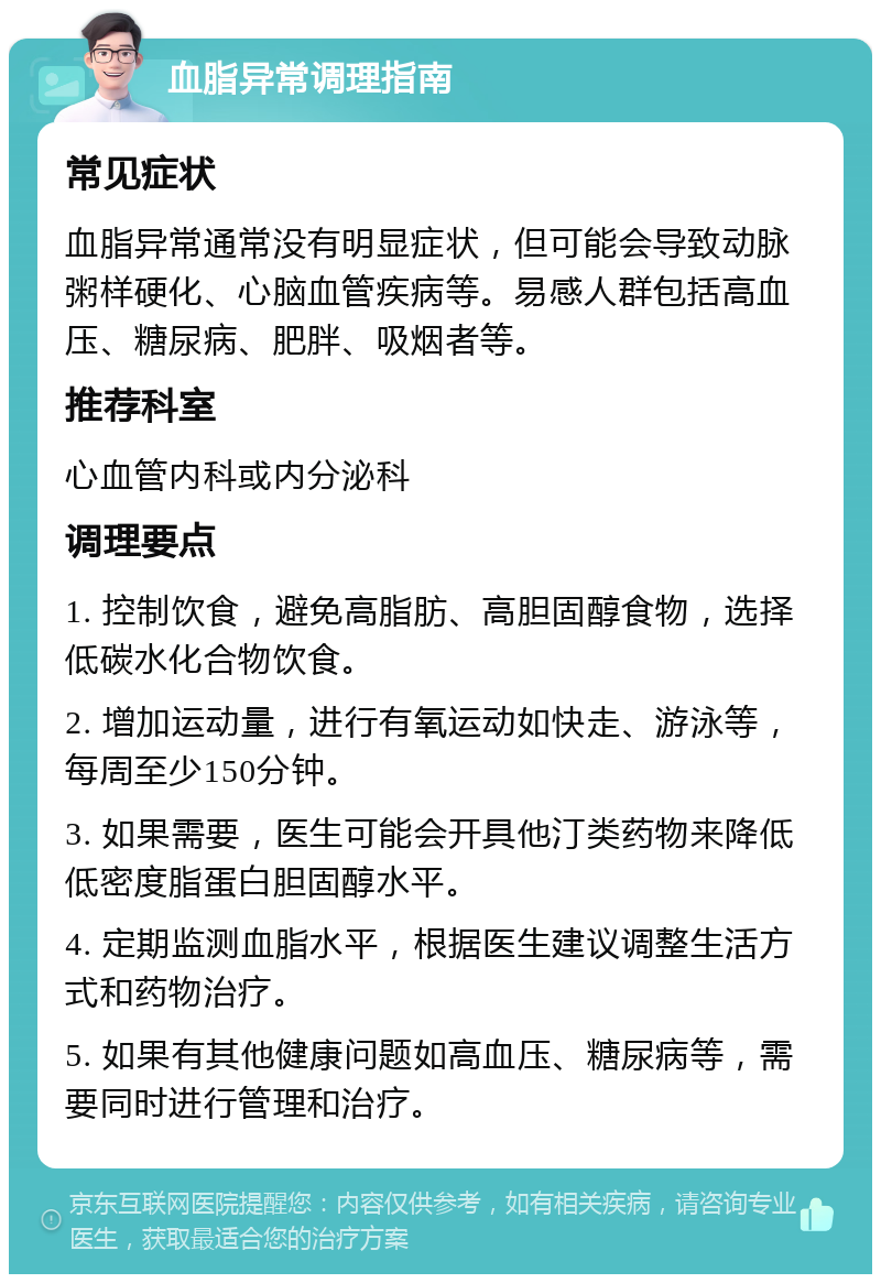 血脂异常调理指南 常见症状 血脂异常通常没有明显症状，但可能会导致动脉粥样硬化、心脑血管疾病等。易感人群包括高血压、糖尿病、肥胖、吸烟者等。 推荐科室 心血管内科或内分泌科 调理要点 1. 控制饮食，避免高脂肪、高胆固醇食物，选择低碳水化合物饮食。 2. 增加运动量，进行有氧运动如快走、游泳等，每周至少150分钟。 3. 如果需要，医生可能会开具他汀类药物来降低低密度脂蛋白胆固醇水平。 4. 定期监测血脂水平，根据医生建议调整生活方式和药物治疗。 5. 如果有其他健康问题如高血压、糖尿病等，需要同时进行管理和治疗。