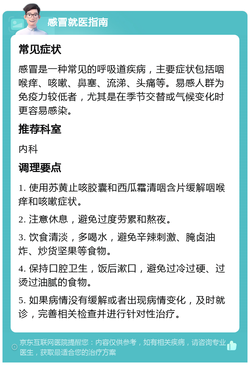 感冒就医指南 常见症状 感冒是一种常见的呼吸道疾病，主要症状包括咽喉痒、咳嗽、鼻塞、流涕、头痛等。易感人群为免疫力较低者，尤其是在季节交替或气候变化时更容易感染。 推荐科室 内科 调理要点 1. 使用苏黄止咳胶囊和西瓜霜清咽含片缓解咽喉痒和咳嗽症状。 2. 注意休息，避免过度劳累和熬夜。 3. 饮食清淡，多喝水，避免辛辣刺激、腌卤油炸、炒货坚果等食物。 4. 保持口腔卫生，饭后漱口，避免过冷过硬、过烫过油腻的食物。 5. 如果病情没有缓解或者出现病情变化，及时就诊，完善相关检查并进行针对性治疗。