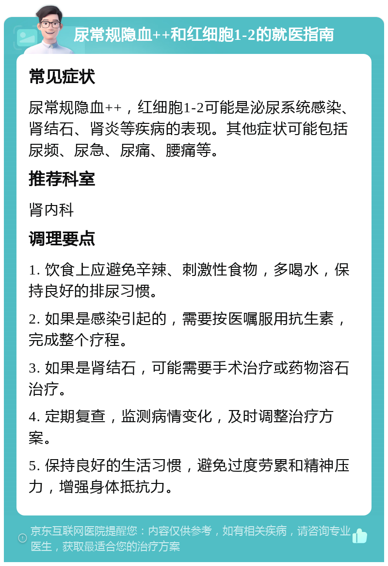 尿常规隐血++和红细胞1-2的就医指南 常见症状 尿常规隐血++，红细胞1-2可能是泌尿系统感染、肾结石、肾炎等疾病的表现。其他症状可能包括尿频、尿急、尿痛、腰痛等。 推荐科室 肾内科 调理要点 1. 饮食上应避免辛辣、刺激性食物，多喝水，保持良好的排尿习惯。 2. 如果是感染引起的，需要按医嘱服用抗生素，完成整个疗程。 3. 如果是肾结石，可能需要手术治疗或药物溶石治疗。 4. 定期复查，监测病情变化，及时调整治疗方案。 5. 保持良好的生活习惯，避免过度劳累和精神压力，增强身体抵抗力。